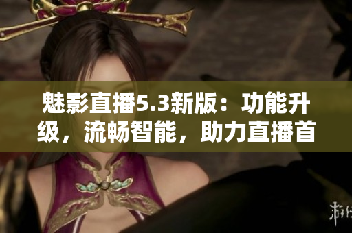 魅影直播5.3新版：功能升级，流畅智能，助力直播首选！