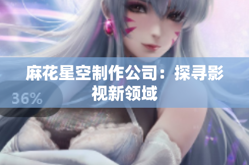 麻花星空制作公司：探寻影视新领域