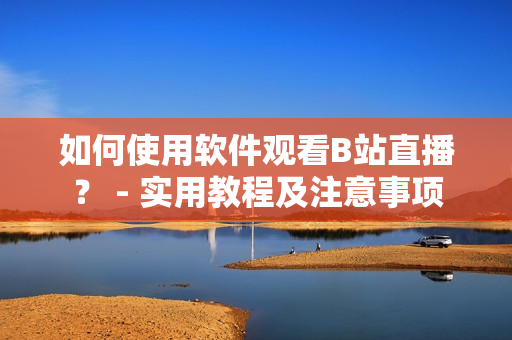 如何使用软件观看B站直播？ - 实用教程及注意事项