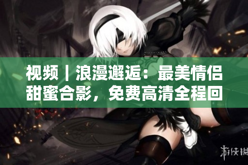 视频｜浪漫邂逅：最美情侣甜蜜合影，免费高清全程回放