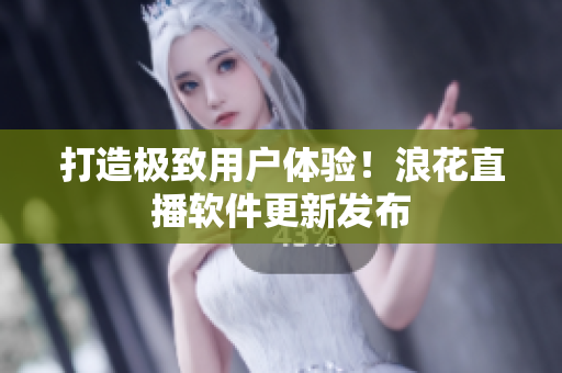 打造极致用户体验！浪花直播软件更新发布