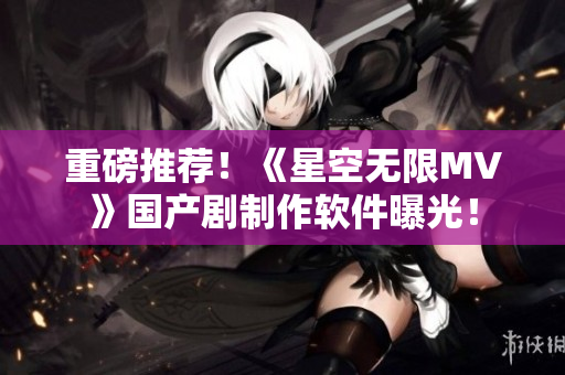 重磅推荐！《星空无限MV》国产剧制作软件曝光！