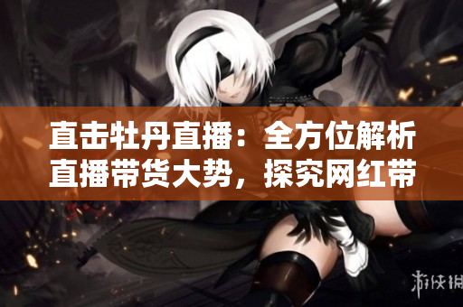 直击牡丹直播：全方位解析直播带货大势，探究网红带货背后的秘密