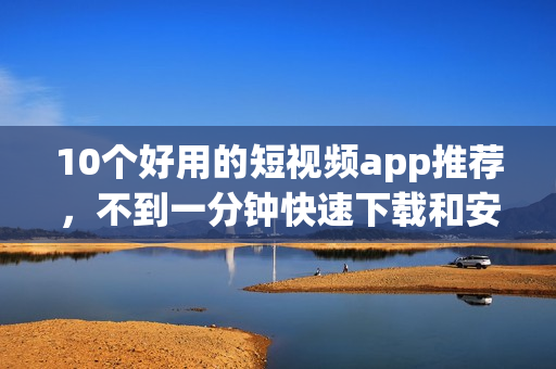 10个好用的短视频app推荐，不到一分钟快速下载和安装