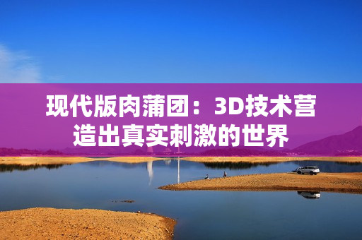 现代版肉蒲团：3D技术营造出真实刺激的世界