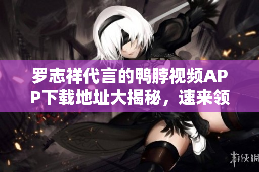 罗志祥代言的鸭脖视频APP下载地址大揭秘，速来领取！