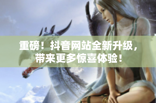 重磅！抖音网站全新升级，带来更多惊喜体验！