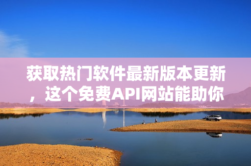 获取热门软件最新版本更新，这个免费API网站能助你一臂之力