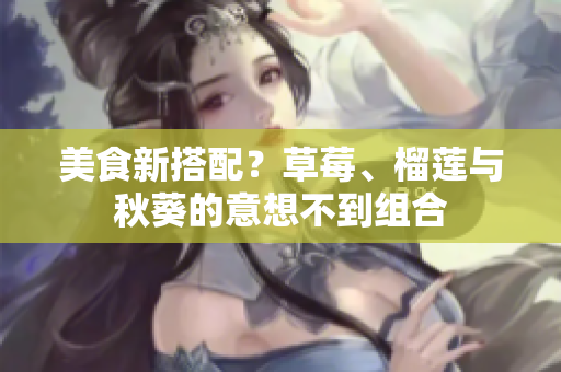 美食新搭配？草莓、榴莲与秋葵的意想不到组合