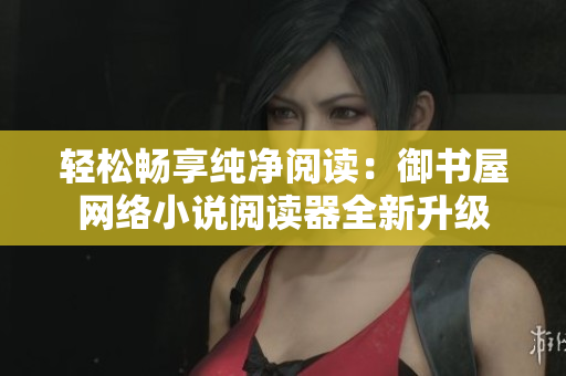 轻松畅享纯净阅读：御书屋网络小说阅读器全新升级