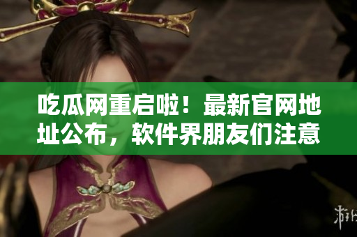 吃瓜网重启啦！最新官网地址公布，软件界朋友们注意啦！