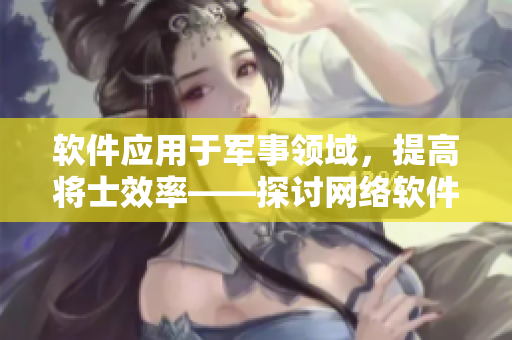 软件应用于军事领域，提高将士效率——探讨网络软件在军队中的应用