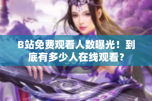 B站免费观看人数曝光！到底有多少人在线观看？