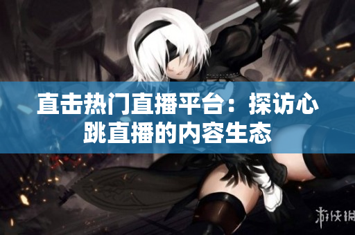直击热门直播平台：探访心跳直播的内容生态