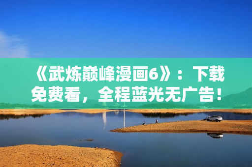 《武炼巅峰漫画6》：下载免费看，全程蓝光无广告！