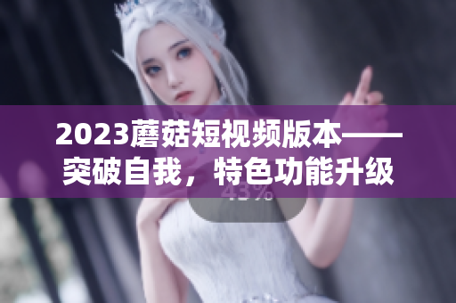 2023蘑菇短视频版本——突破自我，特色功能升级
