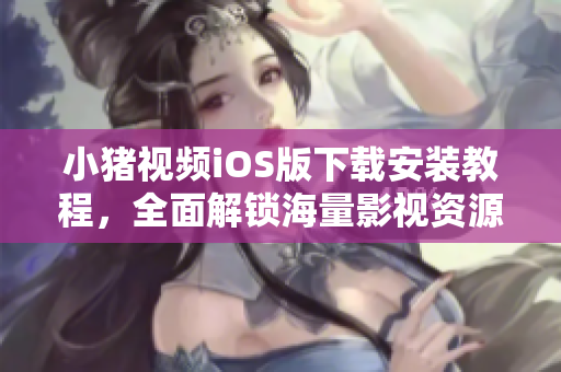 小猪视频iOS版下载安装教程，全面解锁海量影视资源