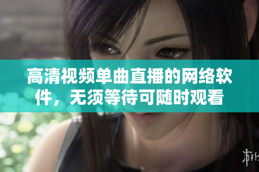 高清视频单曲直播的网络软件，无须等待可随时观看