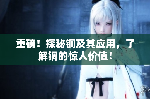 重磅！探秘铜及其应用，了解铜的惊人价值！