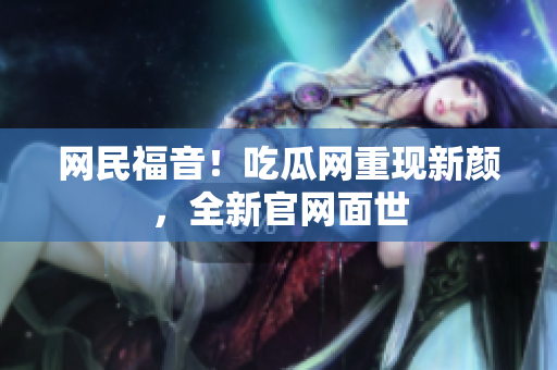 网民福音！吃瓜网重现新颜，全新官网面世