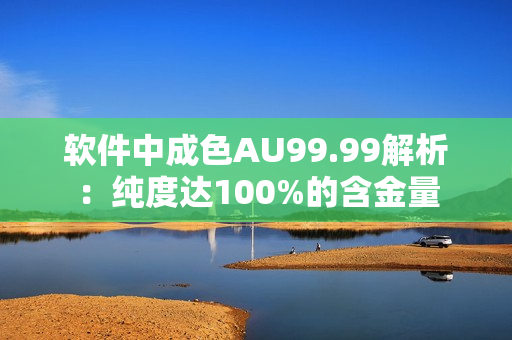 软件中成色AU99.99解析：纯度达100%的含金量