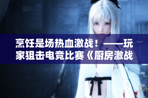 烹饪是场热血激战！——玩家狙击电竞比赛《厨房激战2》