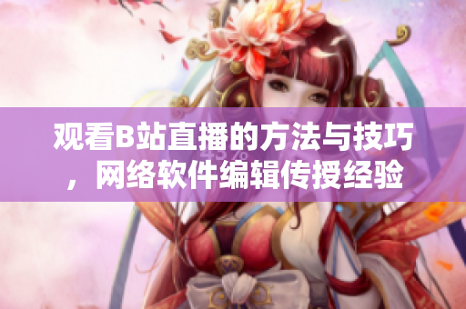 观看B站直播的方法与技巧，网络软件编辑传授经验