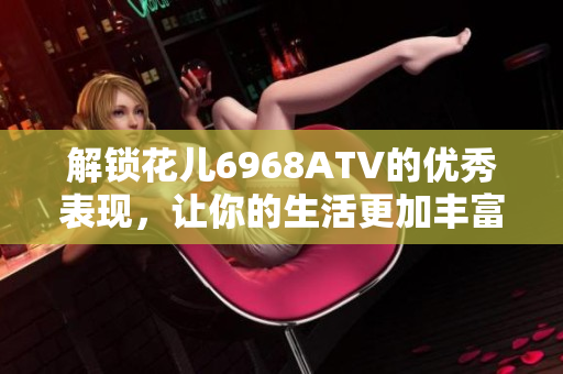 解锁花儿6968ATV的优秀表现，让你的生活更加丰富多彩