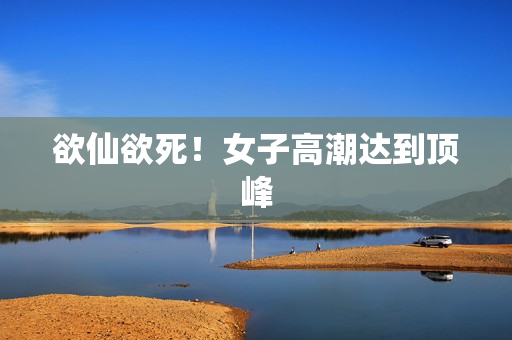 欲仙欲死！女子高潮达到顶峰
