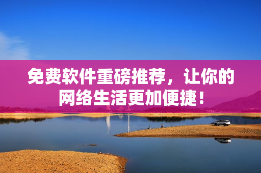 免费软件重磅推荐，让你的网络生活更加便捷！