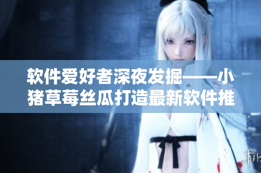 软件爱好者深夜发掘——小猪草莓丝瓜打造最新软件推荐