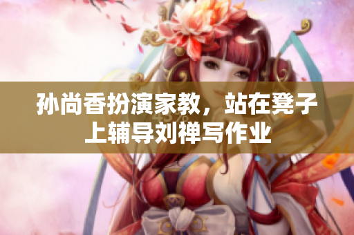 孙尚香扮演家教，站在凳子上辅导刘禅写作业