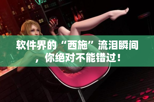 软件界的“西施”流泪瞬间，你绝对不能错过！