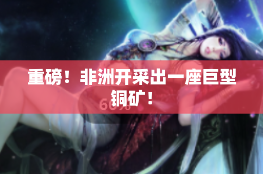 重磅！非洲开采出一座巨型铜矿！