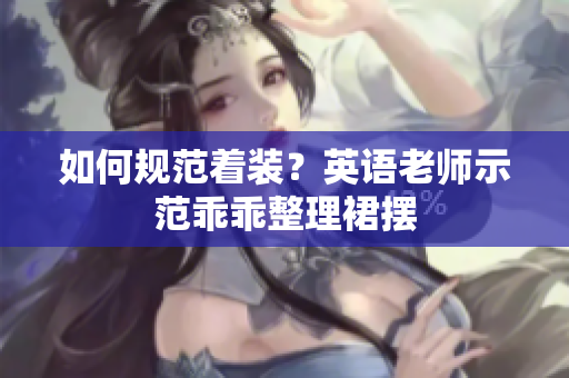 如何规范着装？英语老师示范乖乖整理裙摆