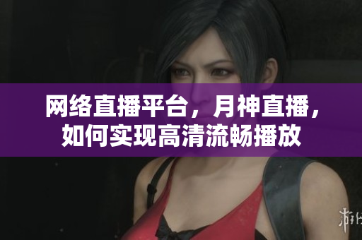 网络直播平台，月神直播，如何实现高清流畅播放