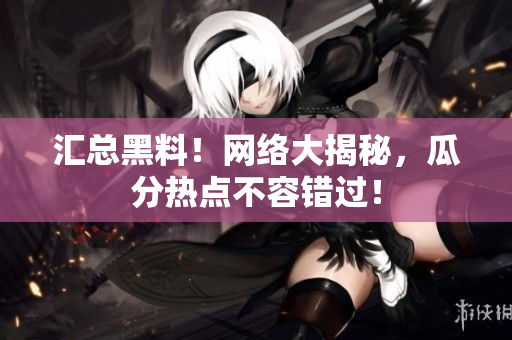 汇总黑料！网络大揭秘，瓜分热点不容错过！