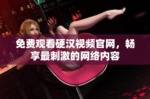 免费观看硬汉视频官网，畅享最刺激的网络内容