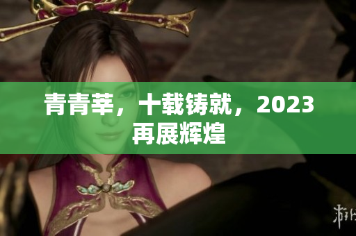 青青莘，十载铸就，2023再展辉煌