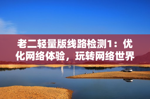 老二轻量版线路检测1：优化网络体验，玩转网络世界