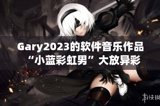 Gary2023的软件音乐作品“小蓝彩虹男”大放异彩