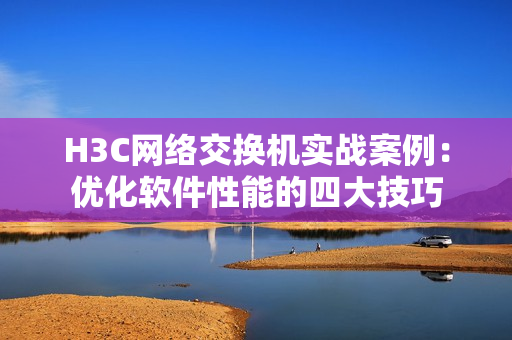 H3C网络交换机实战案例：优化软件性能的四大技巧