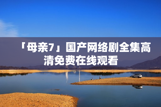 「母亲7」国产网络剧全集高清免费在线观看