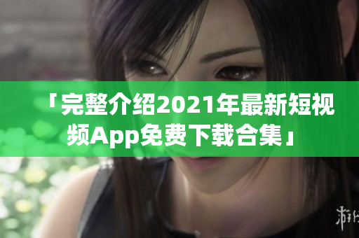 「完整介绍2021年最新短视频App免费下载合集」