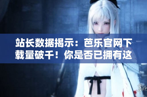 站长数据揭示：芭乐官网下载量破千！你是否已拥有这款实用软件？