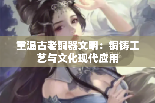 重温古老铜器文明：铜铸工艺与文化现代应用