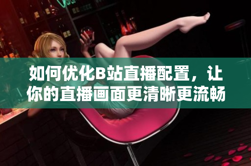 如何优化B站直播配置，让你的直播画面更清晰更流畅？