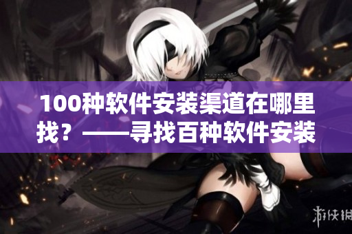 100种软件安装渠道在哪里找？——寻找百种软件安装路径