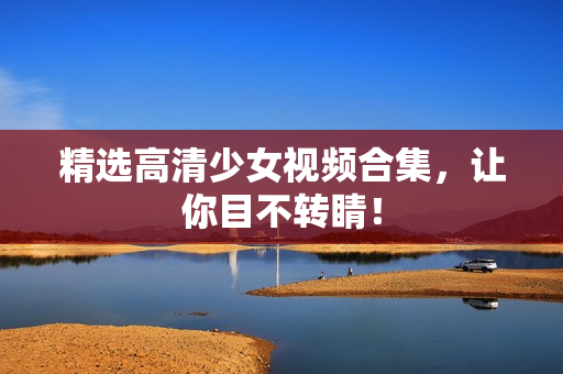 精选高清少女视频合集，让你目不转睛！