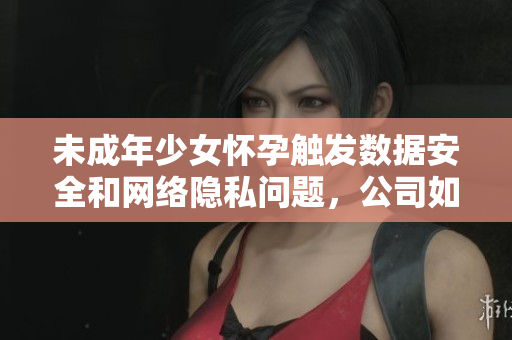 未成年少女怀孕触发数据安全和网络隐私问题，公司如何防范？